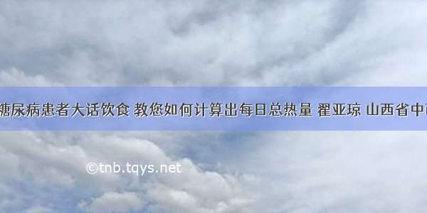 「科普」糖尿病患者大话饮食 教您如何计算出每日总热量 翟亚琼 山西省中西医结合医