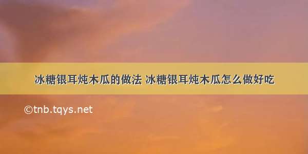 冰糖银耳炖木瓜的做法 冰糖银耳炖木瓜怎么做好吃