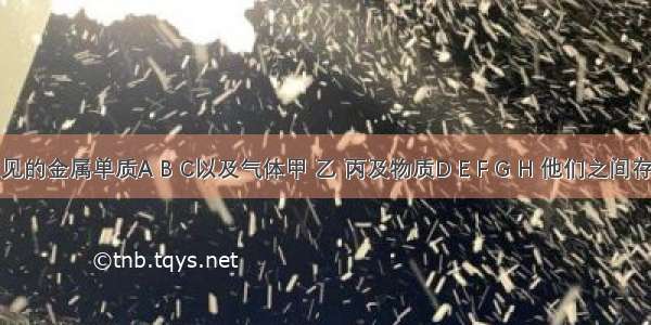 现有常见的金属单质A B C以及气体甲 乙 丙及物质D E F G H 他们之间存在如图