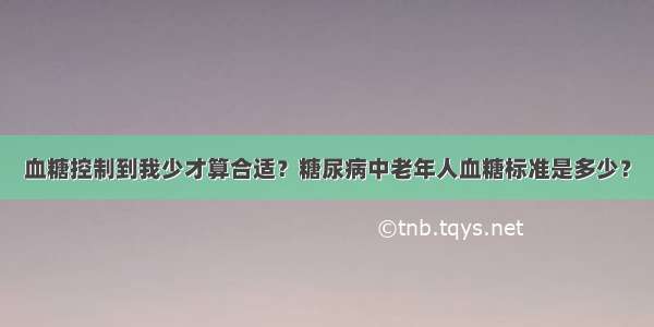 血糖控制到我少才算合适？糖尿病中老年人血糖标准是多少？