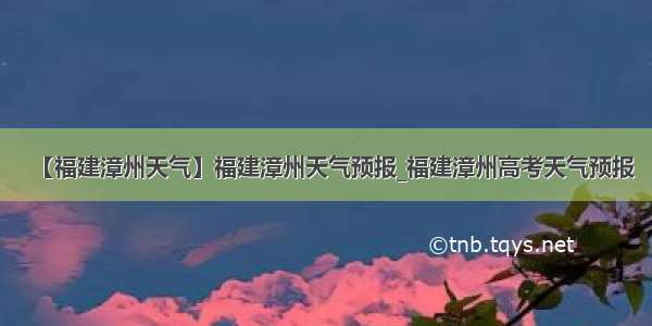 【福建漳州天气】福建漳州天气预报_福建漳州高考天气预报