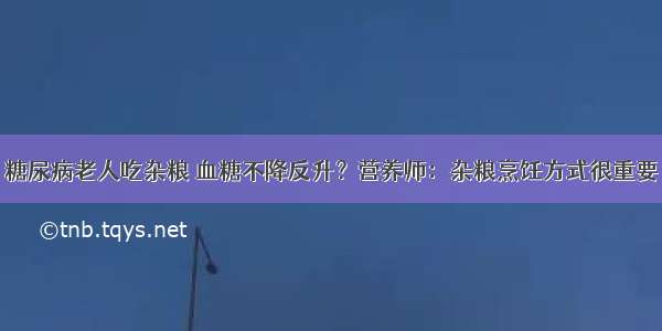 糖尿病老人吃杂粮 血糖不降反升？营养师：杂粮烹饪方式很重要