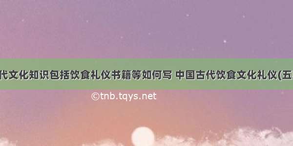 古代文化知识包括饮食礼仪书籍等如何写 中国古代饮食文化礼仪(五篇)