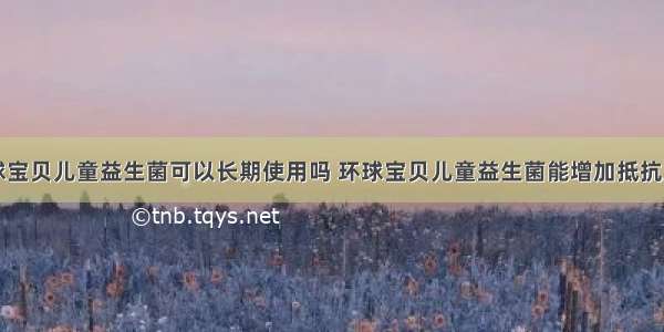 环球宝贝儿童益生菌可以长期使用吗 环球宝贝儿童益生菌能增加抵抗力吗