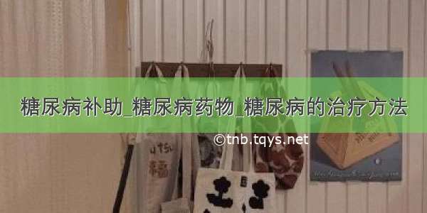 糖尿病补助_糖尿病药物_糖尿病的治疗方法