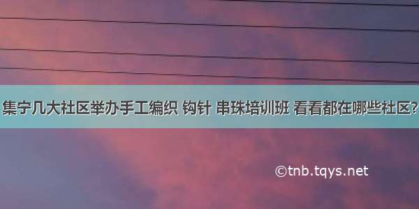 集宁几大社区举办手工编织 钩针 串珠培训班 看看都在哪些社区？