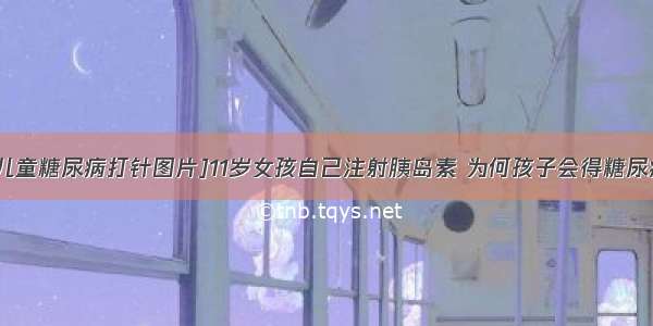 [儿童糖尿病打针图片]11岁女孩自己注射胰岛素 为何孩子会得糖尿病