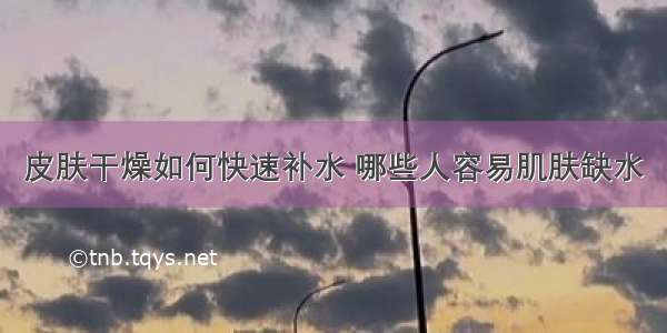 皮肤干燥如何快速补水 哪些人容易肌肤缺水