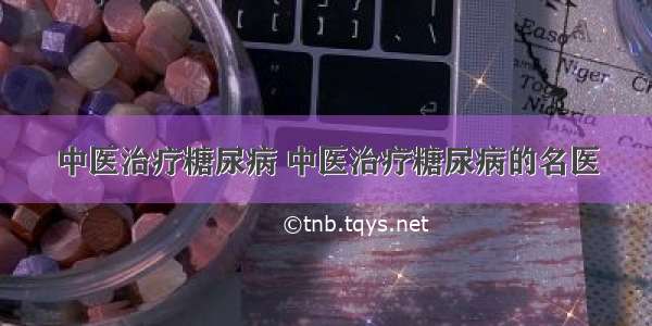 中医治疗糖尿病 中医治疗糖尿病的名医