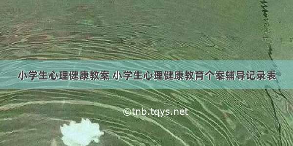 小学生心理健康教案 小学生心理健康教育个案辅导记录表