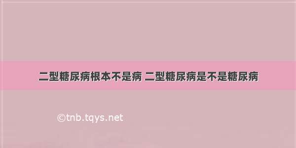 二型糖尿病根本不是病 二型糖尿病是不是糖尿病