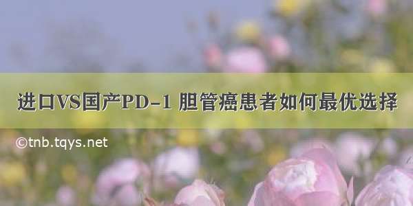 进口VS国产PD-1 胆管癌患者如何最优选择