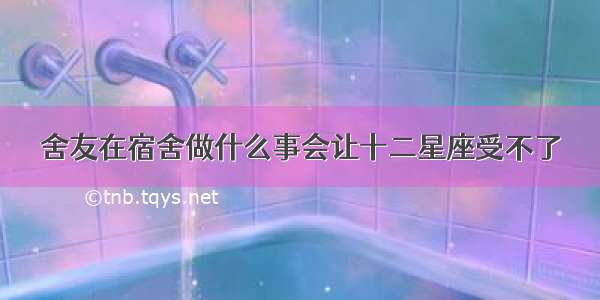 舍友在宿舍做什么事会让十二星座受不了