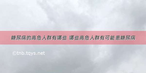 糖尿病的高危人群有哪些 哪些高危人群有可能患糖尿病