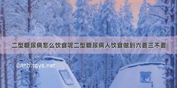 二型糖尿病怎么饮食呢二型糖尿病人饮食做到六要三不要