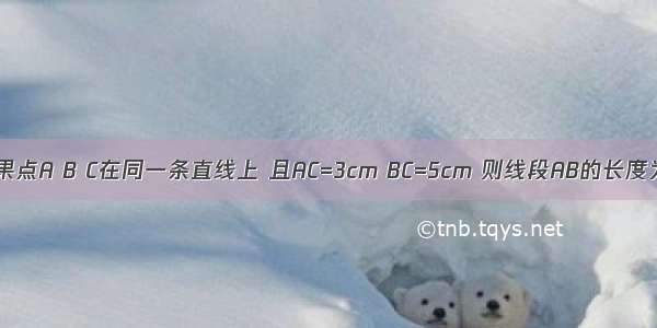 如果点A B C在同一条直线上 且AC=3cm BC=5cm 则线段AB的长度为?