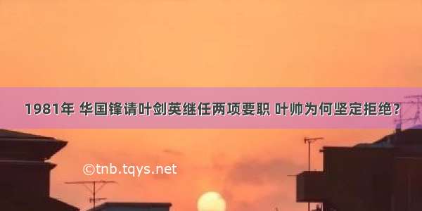 1981年 华国锋请叶剑英继任两项要职 叶帅为何坚定拒绝？