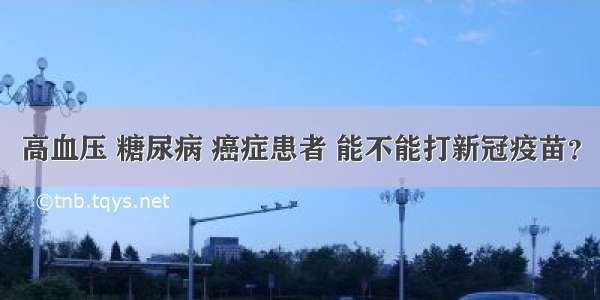 高血压 糖尿病 癌症患者 能不能打新冠疫苗？