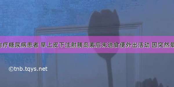 用胰岛素治疗糖尿病患者 早上皮下注射胰岛素后未进食便外出活动 因突然晕倒来就诊。