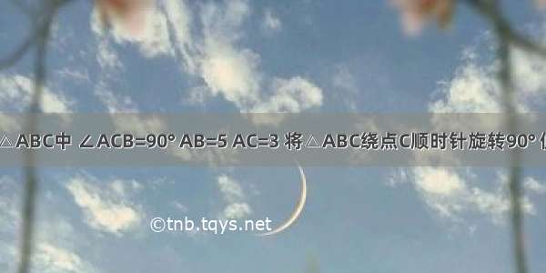 如图 在Rt△ABC中 ∠ACB=90° AB=5 AC=3 将△ABC绕点C顺时针旋转90° 使A落在BC