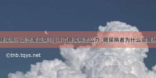 糖尿病人能吃黄豆芽吗_得了糖尿病怎么办_糖尿病者为什么会腹胀