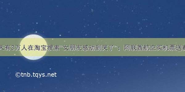 每天有3万人在淘宝搜索“女朋友感动到哭了”；阿联酋航空买机票送葬礼