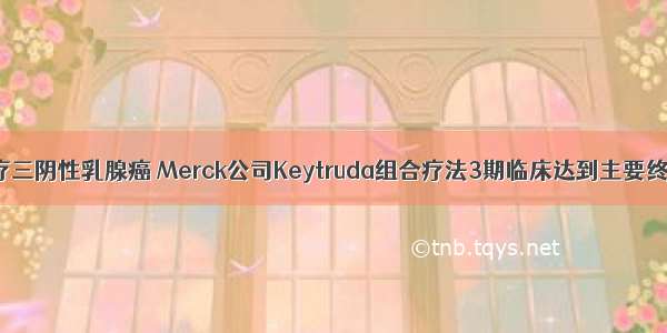 治疗三阴性乳腺癌 Merck公司Keytruda组合疗法3期临床达到主要终点