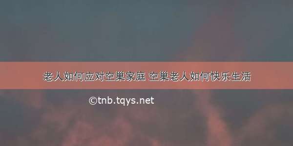 老人如何应对空巢家庭 空巢老人如何快乐生活