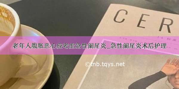 老年人腹胀恶心应考虑急性阑尾炎_急性阑尾炎术后护理