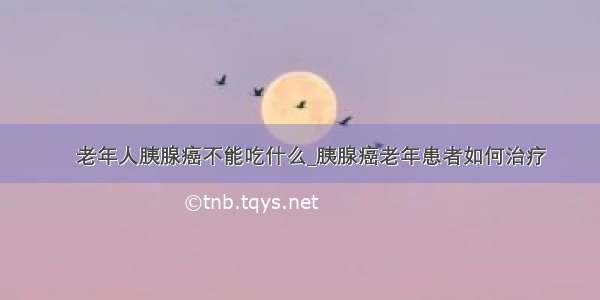 ​老年人胰腺癌不能吃什么_胰腺癌老年患者如何治疗