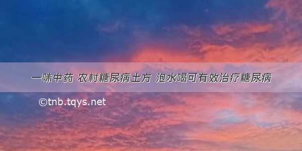 一味中药 农村糖尿病土方 泡水喝可有效治疗糖尿病