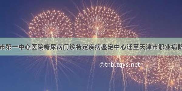 天津市第一中心医院糖尿病门诊特定疾病鉴定中心迁至天津市职业病防治院