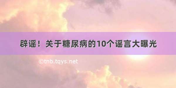 辟谣！关于糖尿病的10个谣言大曝光