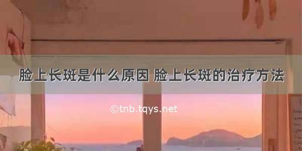 脸上长斑是什么原因 脸上长斑的治疗方法