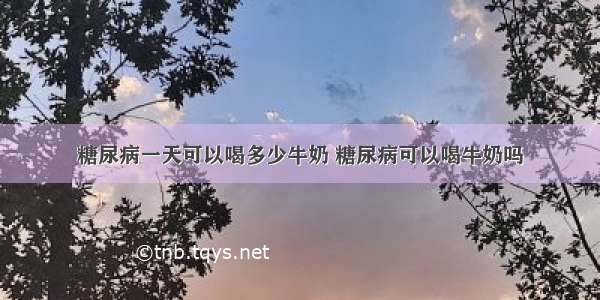 糖尿病一天可以喝多少牛奶 糖尿病可以喝牛奶吗