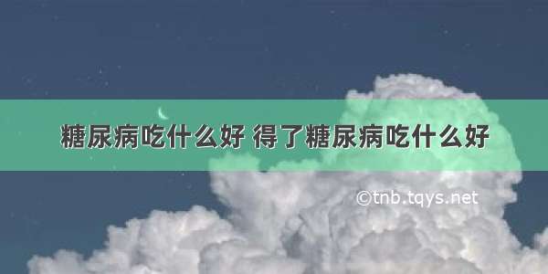 糖尿病吃什么好 得了糖尿病吃什么好