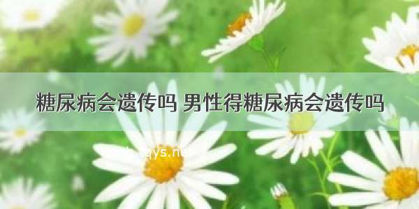 糖尿病会遗传吗 男性得糖尿病会遗传吗