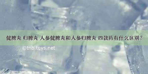 健脾丸 归脾丸 人参健脾丸和人参归脾丸 四款药有什么区别？