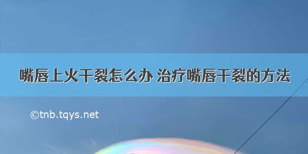 嘴唇上火干裂怎么办 治疗嘴唇干裂的方法