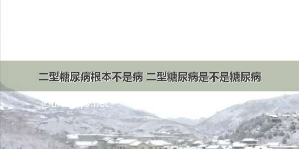 二型糖尿病根本不是病 二型糖尿病是不是糖尿病