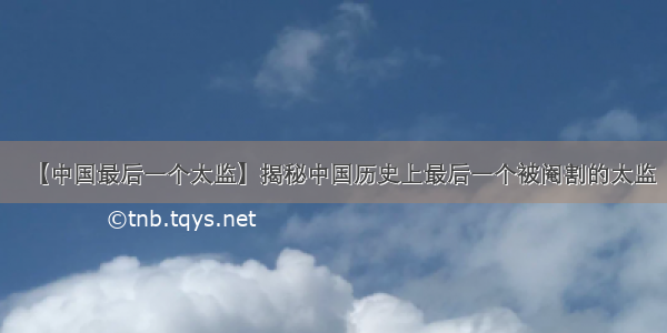 【中国最后一个太监】揭秘中国历史上最后一个被阉割的太监