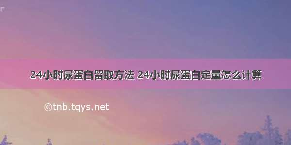 24小时尿蛋白留取方法 24小时尿蛋白定量怎么计算