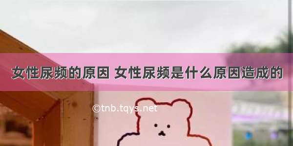 女性尿频的原因 女性尿频是什么原因造成的