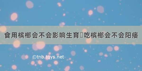 食用槟榔会不会影响生育	吃槟榔会不会阳痿