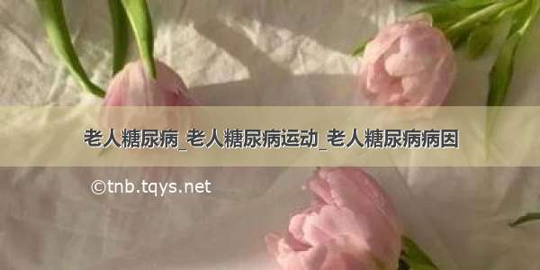 老人糖尿病_老人糖尿病运动_老人糖尿病病因