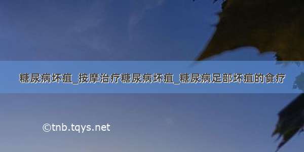 糖尿病坏疽_按摩治疗糖尿病坏疽_糖尿病足部坏疽的食疗