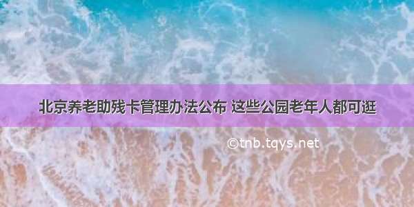 北京养老助残卡管理办法公布 这些公园老年人都可逛