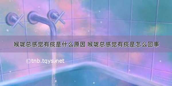 喉咙总感觉有痰是什么原因 喉咙总感觉有痰是怎么回事