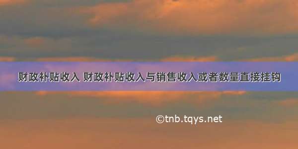 财政补贴收入 财政补贴收入与销售收入或者数量直接挂钩