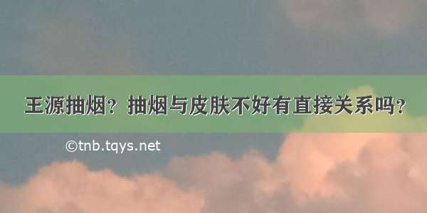 王源抽烟？抽烟与皮肤不好有直接关系吗？